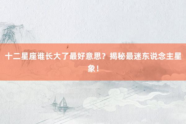 十二星座谁长大了最好意思？揭秘最迷东说念主星象！